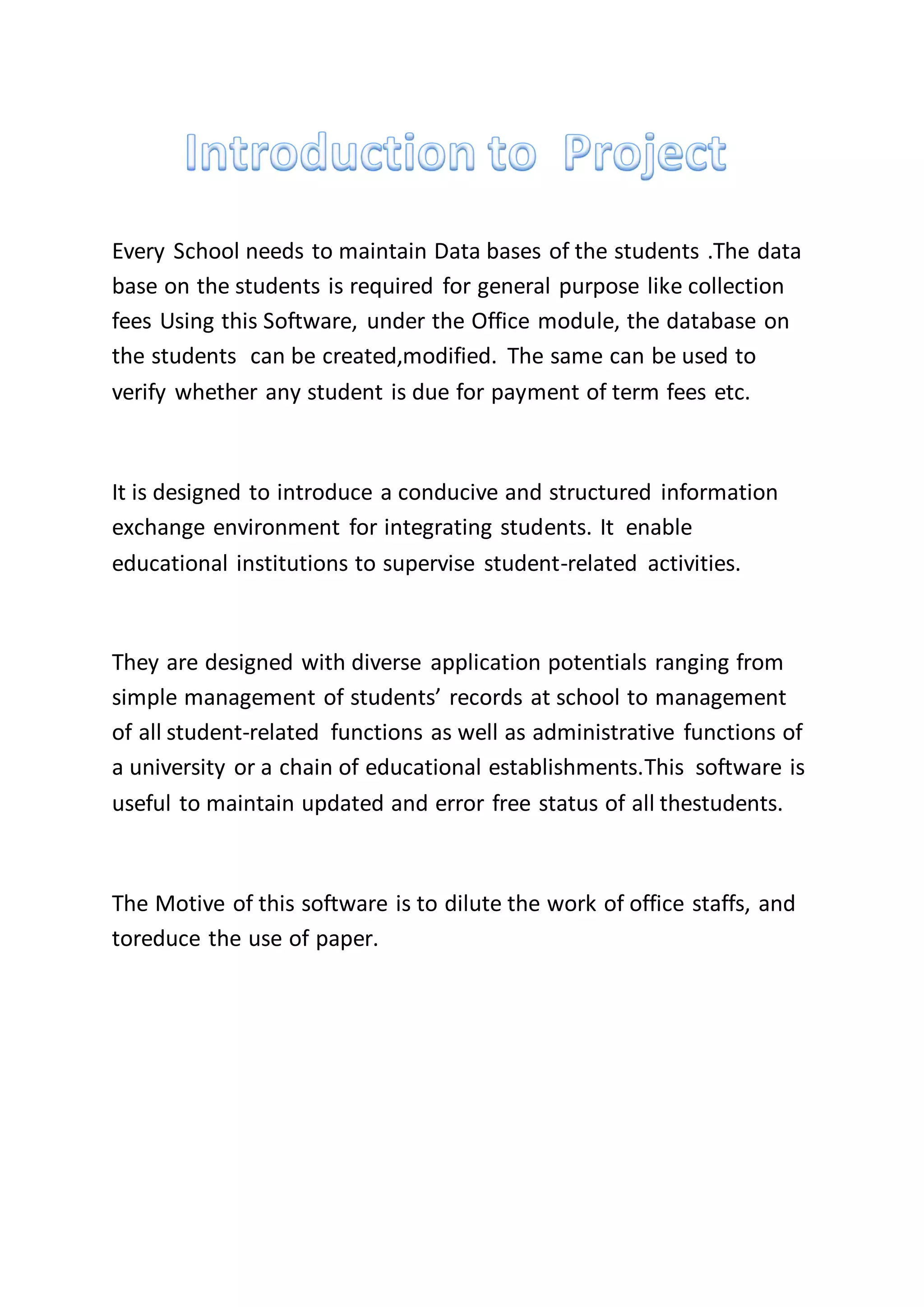 Every School needs to maintain Data bases of the students .The data
base on the students is required for general purpose like collection
fees Using this Software, under the Office module, the database on
the students can be created,modified. The same can be used to
verify whether any student is due for payment of term fees etc.
It is designed to introduce a conducive and structured information
exchange environment for integrating students. It enable
educational institutions to supervise student-related activities.
They are designed with diverse application potentials ranging from
simple management of students’ records at school to management
of all student-related functions as well as administrative functions of
a university or a chain of educational establishments.This software is
useful to maintain updated and error free status of all thestudents.
The Motive of this software is to dilute the work of office staffs, and
toreduce the use of paper.
 