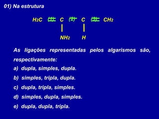 01) Na estrutura
As ligações representadas pelos algarismos são,
respectivamente:
a) dupla, simples, dupla.
b) simples, tripla, dupla.
c) dupla, tripla, simples.
d) simples, dupla, simples.
e) dupla, dupla, tripla.
H2C CH2C
NH2
C
H
(2)(1) (3)
 