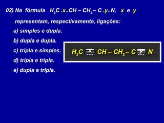 02) Na fórmula H2
C .x..CH – CH2
– C .y..N, x e y
representam, respectivamente, ligações:
a) simples e dupla.
b) dupla e dupla.
c) tripla e simples.
d) tripla e tripla.
e) dupla e tripla.
H2
C CH – CH2
– C Nx y.... ....
 