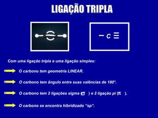 C
Com uma ligação tripla e uma ligação simples:
O carbono tem geometria LINEAR.
O carbono tem ângulo entre suas valências de 180°.
O carbono tem 2 ligações sigma ( ) e 2 ligação pi ( ).
O carbono se encontra hibridizado “sp“.
σ π
 