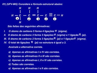 01) (UFV-MG) Considere a fórmula estrutural abaixo:
C C
H
HH
H
C
H H
C C
12345
São feitas das seguintes afirmativas:
I. O átomo de carbono 5 forma 4 ligações (sigma).
II. O átomo de carbono 3 forma 3 ligações (sigma) e 1 ligação (pi).
III. O átomo de carbono 2 forma 3 ligações (pi) e 1 ligação (sigma).
IV. O total de ligações (pi) na estrutura é igual a 3.
σ
π
σ
π
σ
π
Assinale a alternativa correta.
a) Apenas as afirmativas I e IV são corretas.
b) Apenas as afirmativas II e III são corretas.
c) Apenas as afirmativas I, II e IV são corretas.
d) Todas são corretas.
e) Apenas as afirmativas I e II são corretas.
 