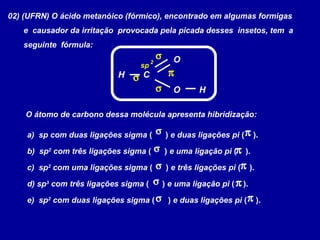 02) (UFRN) O ácido metanóico (fórmico), encontrado em algumas formigas
e causador da irritação provocada pela picada desses insetos, tem a
seguinte fórmula:
C
H
H
O
O
O átomo de carbono dessa molécula apresenta hibridização:
a) sp com duas ligações sigma ( ) e duas ligações pi ( ).
b) sp2
com três ligações sigma ( ) e uma ligação pi ( ).
c) sp2
com uma ligações sigma ( ) e três ligações pi ( ).
d) sp3
com três ligações sigma ( ) e uma ligação pi ( ).
e) sp2
com duas ligações sigma ( ) e duas ligações pi ( ).
πσ
πσ
πσ
πσ
πσ
π
σ
σ
σ
sp
2
 