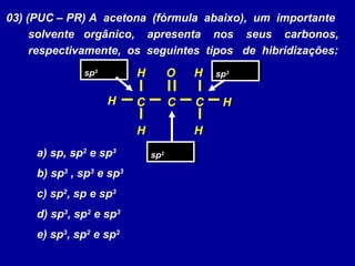 03) (PUC – PR) A acetona (fórmula abaixo), um importante
solvente orgânico, apresenta nos seus carbonos,
respectivamente, os seguintes tipos de hibridizações:
a) sp, sp2
e sp3
b) sp3
, sp3
e sp3
c) sp2
, sp e sp3
d) sp3
, sp2
e sp3
e) sp3
, sp2
e sp2
C
O
C
H
C
H
HH
H H
sp3sp3
sp3sp3
sp2sp2
 