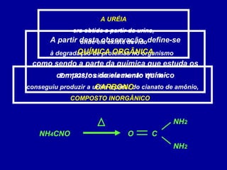 A URÉIA
era obtida a partir da urina,
onde ela existe devido
à degradação de proteínas no organismo
Em 1828, o cientista alemão Wöhler
conseguiu produzir a uréia a partir do cianato de amônio,
COMPOSTO INORGÂNICO
NH4CNO
NH2
NH2
CO
A partir desta observação, define-se
QUÍMICA ORGÂNICA
como sendo a parte da química que estuda os
compostos do elemento químico
CARBONO
 