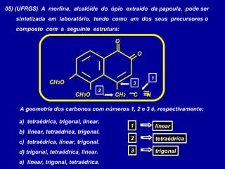 05) (UFRGS) A morfina, alcalóide do ópio extraído da papoula, pode ser
sintetizada em laboratório, tendo como um dos seus precursores o
composto com a seguinte estrutura:
CH3O
CH3O CH2 C N
O
O
2
1
3
A geometria dos carbonos com números 1, 2 e 3 é, respectivamente:
a) tetraédrica, trigonal, linear.
b) linear, tetraédrica, trigonal.
c) tetraédrica, linear, trigonal.
d) trigonal, tetraédrica, linear.
e) linear, trigonal, tetraédrica.
11 linearlinear
22 tetraédricatetraédrica
33 trigonaltrigonal
 
