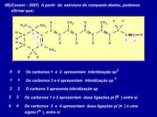 06)(Covest – 2007) A partir da estrutura do composto abaixo, podemos
afirmar que:
CH3
C
H
CH3
C
C
C C
C
C
CC
H
H
H
CH 3
H H
H
H
CH3
C
C
H
C
H
C
C
H
CH3
C
C
H
C H
H H
1
2
3 4
5
Os carbonos 1 e 2 apresentam hibridização sp00
11 Os carbonos 3 e 4 apresentam hibridização sp
O carbono 5 apresenta hibridização sp
Os carbonos 1 e 2 apresentam duas ligações pi ( ) entre si.
πOs carbonos 3 e 4 apresentam duas ligações pi ( ) e uma
sigma ( ), entre si
π
σ
22
33
2
44
3
 