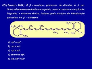 07) ( Covest – 2004 ) O β – caroteno , precursor da vitamina A, é um
hidrocarboneto encontrado em vegetais, como a cenoura e o espinafre.
Seguindo a estrutura abaixo, indique quais os tipos de hibridização
presentes no β – caroteno.
H
H
H H
H H
H
H
H
H
C
C
C
C
C
C C
C C
C
3
3
3 3
3 3
3
3
3
3
a) sp2
e sp3
.
b) sp e sp2
.
c) sp e sp3
.
d) somente sp2
.
e) sp, sp2
e sp3
.
 