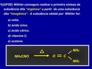 01)(UFSE) Wöhler conseguiu realizar a primeira síntese de
substância dita “orgânica” a partir de uma substância
dita “inorgânica”. A substância obtida por Wöhler foi:
a) uréia.
b) ácido úrico.
c) ácido cítrico.
d) vitamina C.
e) acetona.
NH4CNO
NH2
NH2
CO
 