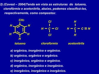 02) (Covest – 2004)Tendo em vista as estruturas do tolueno,
clorofórmio e acetonitrila, abaixo, podemos classificá-los,
respectivamente, como compostos:
a) orgânico, inorgânico e orgânico.
b) orgânico, orgânico e orgânico.
c) inorgânico, orgânico e orgânico.
d) orgânico, inorgânico e inorgânico.
e) inorgânico, inorgânico e inorgânico.
CH3
HH
HH
H
CH
Cl
NCl
Cl
CH
H
C
H
tolueno clorofórmio acetonitrila
 