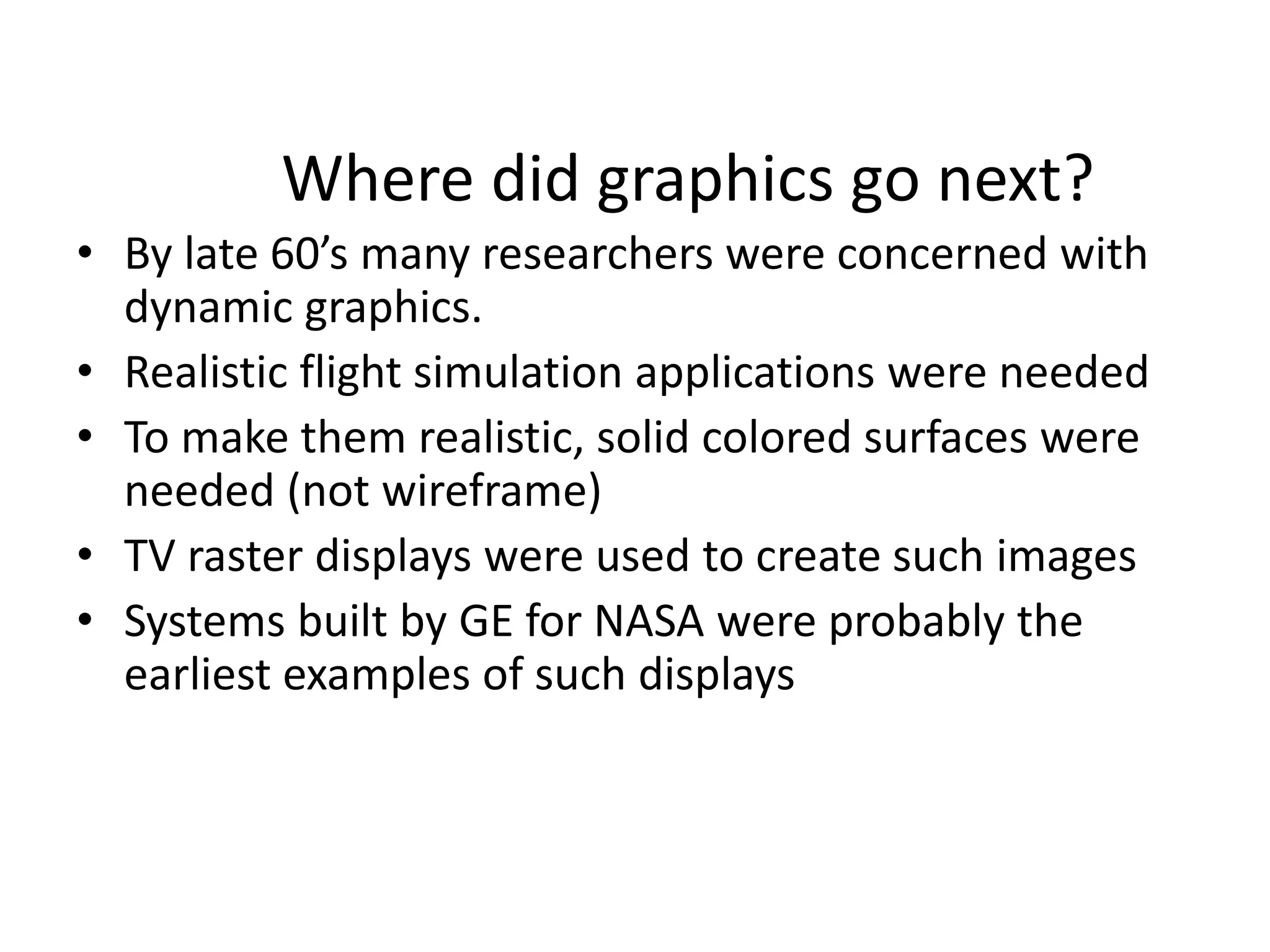 Where did graphics go next?
• By late 60’s many researchers were concerned with
dynamic graphics.
• Realistic flight simulation applications were needed
• To make them realistic, solid colored surfaces were
needed (not wireframe)
• TV raster displays were used to create such images
• Systems built by GE for NASA were probably the
earliest examples of such displays
 