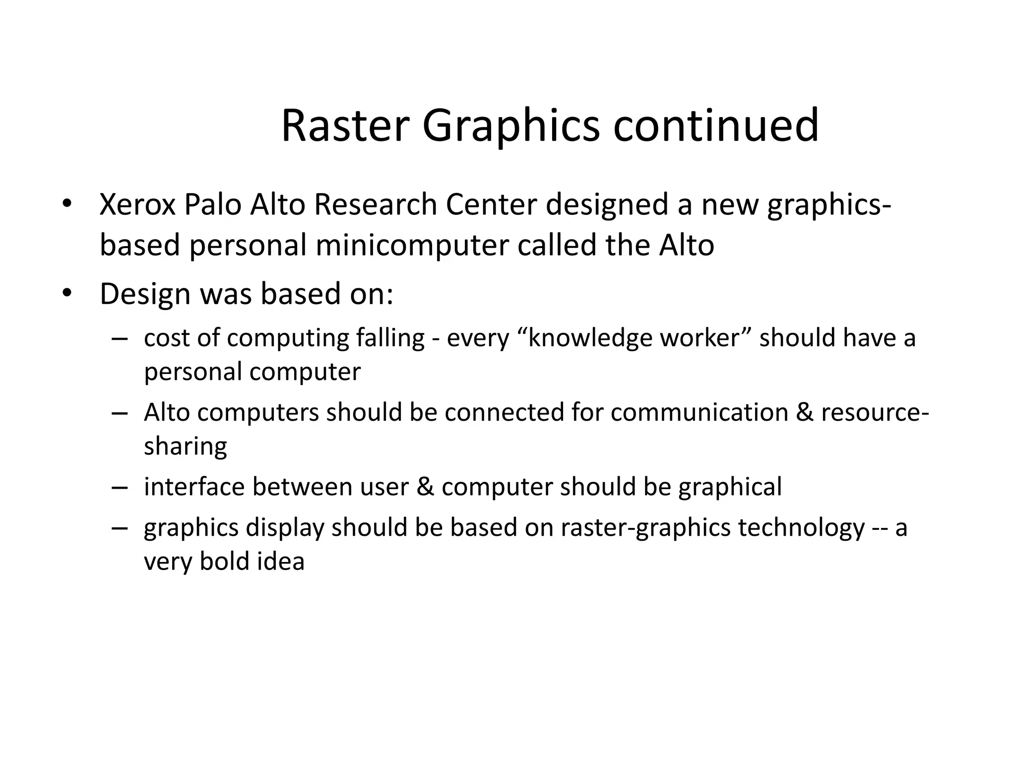 Raster Graphics continued
• Xerox Palo Alto Research Center designed a new graphics-
based personal minicomputer called the Alto
• Design was based on:
– cost of computing falling - every “knowledge worker” should have a
personal computer
– Alto computers should be connected for communication & resource-
sharing
– interface between user & computer should be graphical
– graphics display should be based on raster-graphics technology -- a
very bold idea
 