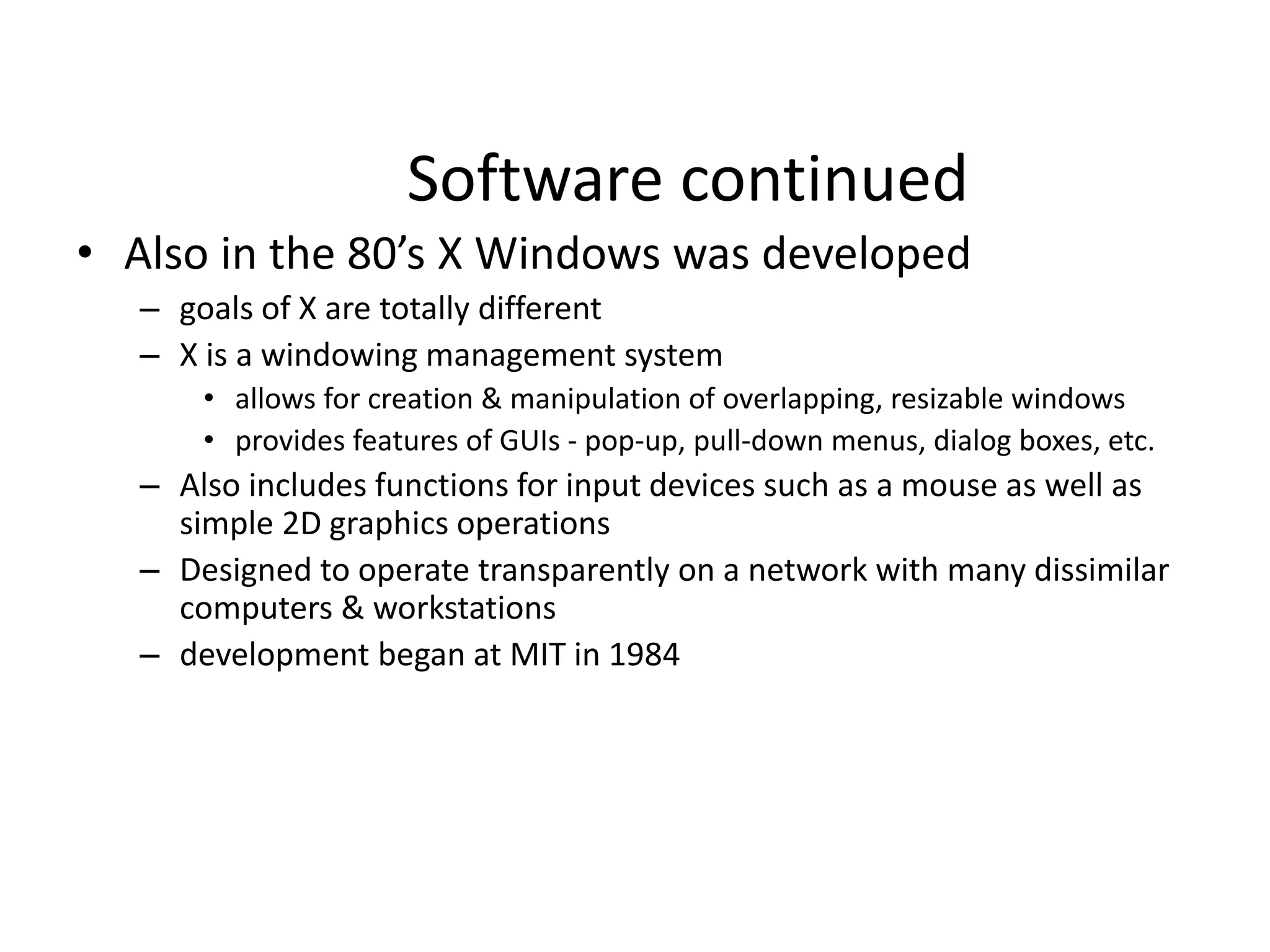 Software continued
• Also in the 80’s X Windows was developed
– goals of X are totally different
– X is a windowing management system
• allows for creation & manipulation of overlapping, resizable windows
• provides features of GUIs - pop-up, pull-down menus, dialog boxes, etc.
– Also includes functions for input devices such as a mouse as well as
simple 2D graphics operations
– Designed to operate transparently on a network with many dissimilar
computers & workstations
– development began at MIT in 1984
 