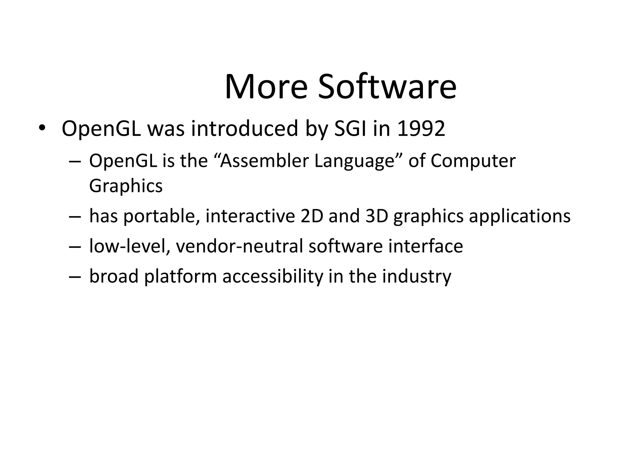 More Software
• OpenGL was introduced by SGI in 1992
– OpenGL is the “Assembler Language” of Computer
Graphics
– has portable, interactive 2D and 3D graphics applications
– low-level, vendor-neutral software interface
– broad platform accessibility in the industry
 