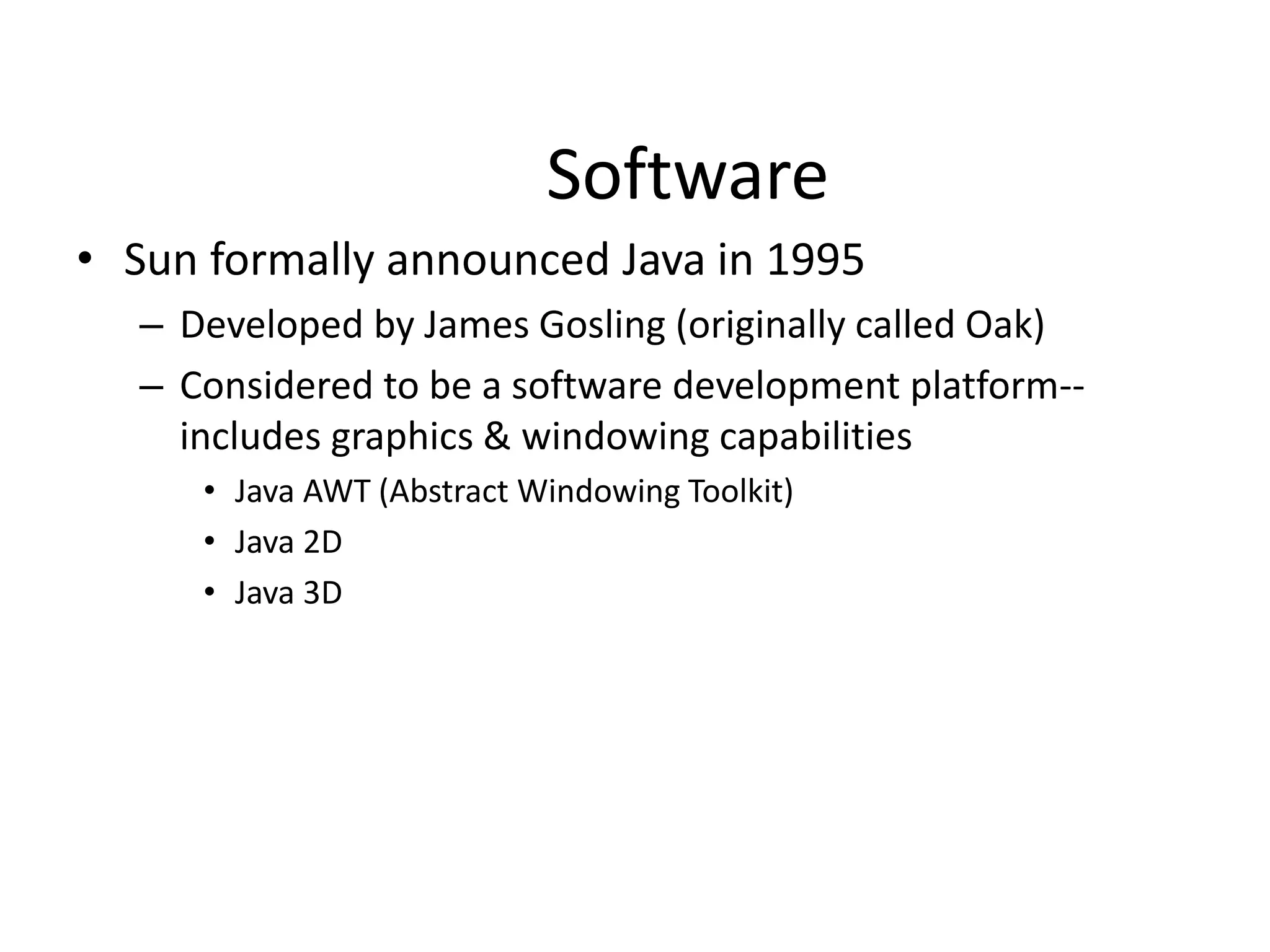 Software
• Sun formally announced Java in 1995
– Developed by James Gosling (originally called Oak)
– Considered to be a software development platform--
includes graphics & windowing capabilities
• Java AWT (Abstract Windowing Toolkit)
• Java 2D
• Java 3D
 