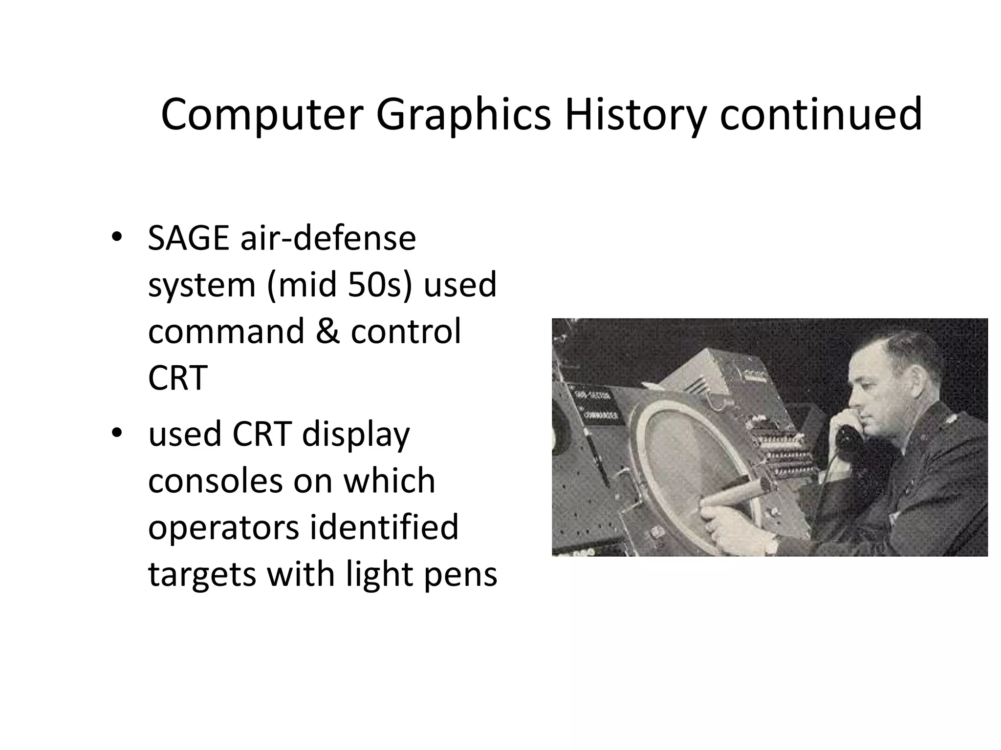 Computer Graphics History continued
• SAGE air-defense
system (mid 50s) used
command & control
CRT
• used CRT display
consoles on which
operators identified
targets with light pens
 