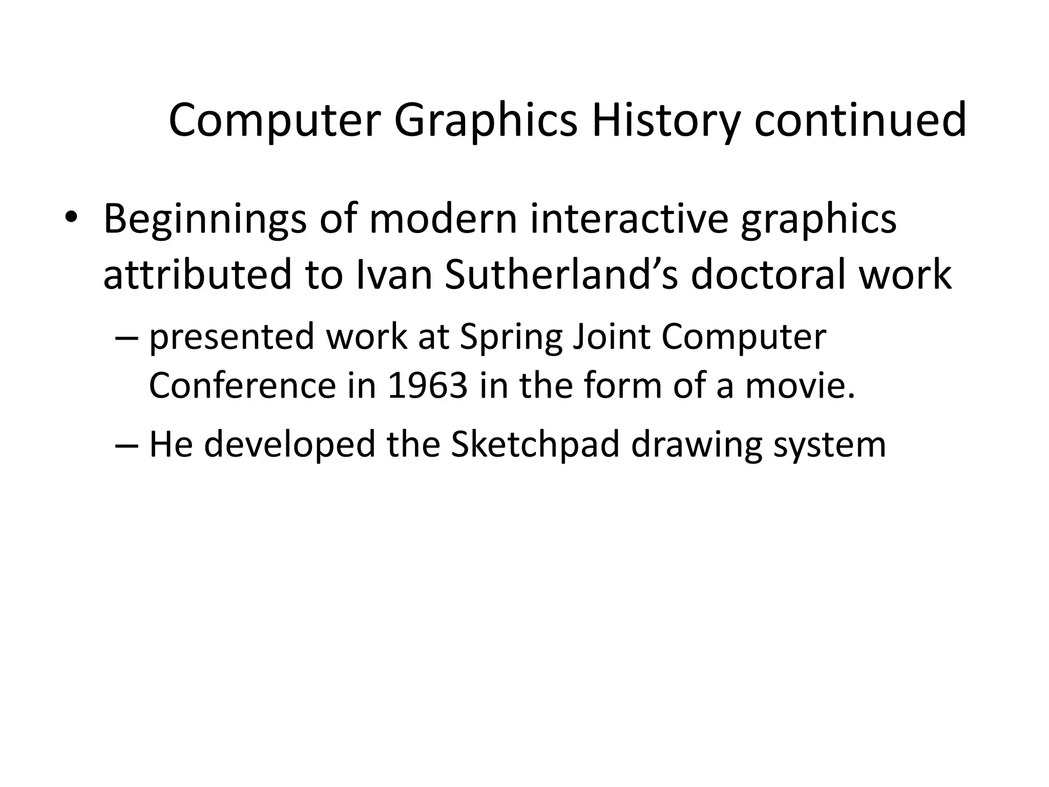 Computer Graphics History continued
• Beginnings of modern interactive graphics
attributed to Ivan Sutherland’s doctoral work
– presented work at Spring Joint Computer
Conference in 1963 in the form of a movie.
– He developed the Sketchpad drawing system
 