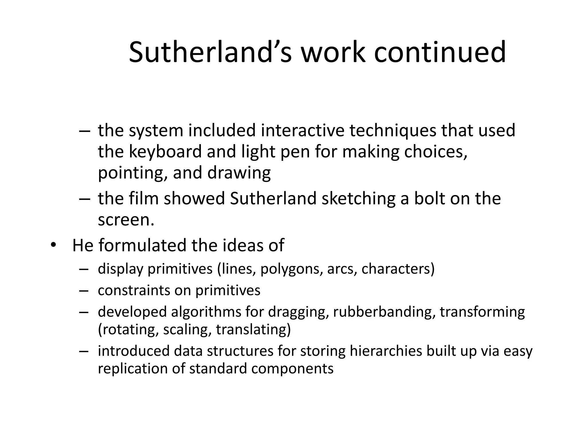 Sutherland’s work continued
– the system included interactive techniques that used
the keyboard and light pen for making choices,
pointing, and drawing
– the film showed Sutherland sketching a bolt on the
screen.
• He formulated the ideas of
– display primitives (lines, polygons, arcs, characters)
– constraints on primitives
– developed algorithms for dragging, rubberbanding, transforming
(rotating, scaling, translating)
– introduced data structures for storing hierarchies built up via easy
replication of standard components
 