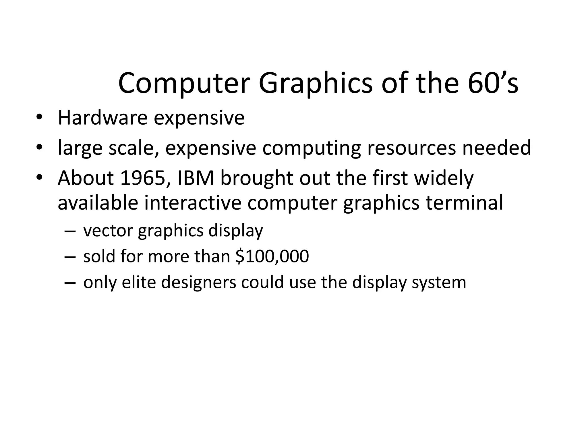 Computer Graphics of the 60’s
• Hardware expensive
• large scale, expensive computing resources needed
• About 1965, IBM brought out the first widely
available interactive computer graphics terminal
– vector graphics display
– sold for more than $100,000
– only elite designers could use the display system
 