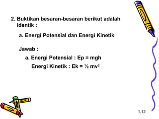 2. Buktikan besaran-besaran berikut adalah
identik :
a. Energi Potensial dan Energi Kinetik
Jawab :
a. Energi Potensial : Ep = mgh
Energi Kinetik : Ek = ½ mv2
1.12
 