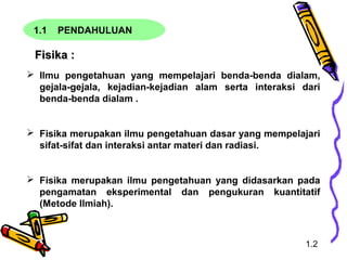 1.1 PENDAHULUAN
Fisika :Fisika :
 Ilmu pengetahuan yang mempelajari benda-benda dialam,
gejala-gejala, kejadian-kejadian alam serta interaksi dari
benda-benda dialam .
 Fisika merupakan ilmu pengetahuan dasar yang mempelajari
sifat-sifat dan interaksi antar materi dan radiasi.
 Fisika merupakan ilmu pengetahuan yang didasarkan pada
pengamatan eksperimental dan pengukuran kuantitatif
(Metode Ilmiah).
1.2
 