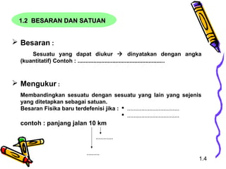 1.2 BESARAN DAN SATUAN1.2 BESARAN DAN SATUAN
 Besaran :
Sesuatu yang dapat diukur  dinyatakan dengan angka
(kuantitatif) Contoh : .......................................................
 Mengukur :
Membandingkan sesuatu dengan sesuatu yang lain yang sejenis
yang ditetapkan sebagai satuan.
contoh : panjang jalan 10 km
Besaran Fisika baru terdefenisi jika :  .................................
 .................................
........
...........
1.4
 