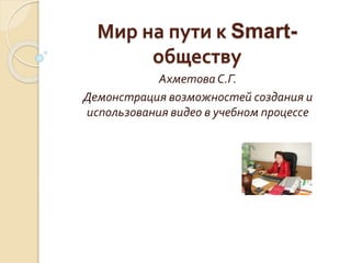 Мир на пути к Smart-
обществу
АхметоваС.Г.
Демонстрация возможностей создания и
использования видео в учебном процессе
 