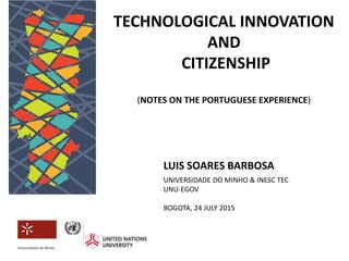 LUIS SOARES BARBOSA
UNIVERSIDADE DO MINHO & INESC TEC
UNU-EGOV
BOGOTA, 24 JULY 2015
TECHNOLOGICAL INNOVATION
AND
CITIZENSHIP
(NOTES ON THE PORTUGUESE EXPERIENCE)
 
