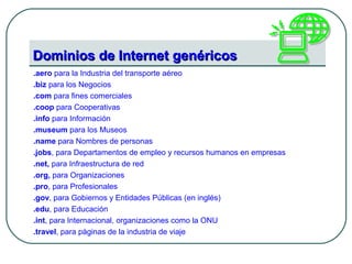 Dominios de Internet genéricosDominios de Internet genéricos
.aero para la Industria del transporte aéreo
.biz para los Negocios
.com para fines comerciales
.coop para Cooperativas
.info para Información
.museum para los Museos
.name para Nombres de personas
.jobs, para Departamentos de empleo y recursos humanos en empresas
.net, para Infraestructura de red
.org, para Organizaciones
.pro, para Profesionales
.gov, para Gobiernos y Entidades Públicas (en inglés)
.edu, para Educación
.int, para Internacional, organizaciones como la ONU
.travel, para páginas de la industria de viaje
 