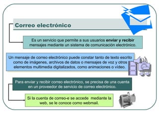 Correo electrónico
Es un servicio que permite a sus usuarios enviar y recibir
mensajes mediante un sistema de comunicación electrónico.
Un mensaje de correo electrónico puede constar tanto de texto escrito
como de imágenes, archivos de datos o mensajes de voz y otros
elementos multimedia digitalizados, como animaciones o vídeo.
Un mensaje de correo electrónico puede constar tanto de texto escrito
como de imágenes, archivos de datos o mensajes de voz y otros
elementos multimedia digitalizados, como animaciones o vídeo.
Para enviar y recibir correo electrónico, se precisa de una cuenta
en un proveedor de servicio de correo electrónico.
Si la cuenta de correo-e se accede mediante la
web, se le conoce como webmail.
 