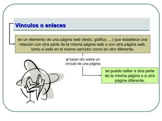 Vínculos o enlacesVínculos o enlaces
es un elemento de una página web (texto, gráfico, ...) que establece una
relación con otra parte de la misma página web o con otra página web,
tanto si está en el mismo servidor como en otro diferente.
se puede saltar a otra parte
de la misma página o a otra
página diferente.
al hacer clic sobre un
vínculo de una página
 