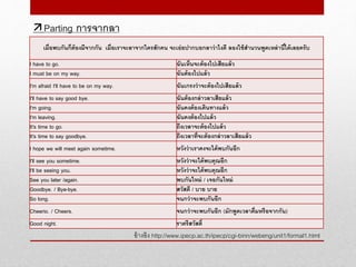อ้างอิง http://www.ipecp.ac.th/ipecp/cgi-binn/webeng/unit1/formal1.html
Parting การจากลา
เมื่อพบกันก็ต้องมีจากกัน เมื่อเราจะลาจากใครสักคน จะเอ่ยปากบอกลาว่าไงดี ลองใช้สานวนพูดเหล่านี้ได้เลยครับ
I have to go. ฉันเห็นจะต้องไปเสียแล้ว
I must be on my way. ฉันต้องไปแล้ว
I'm afraid I'll have to be on my way. ฉันเกรงว่าจะต้องไปเสียแล้ว
I'll have to say good bye. ฉันต้องกล่าวลาเสียแล้ว
I'm going. ฉันคงต้องเดินทางแล้ว
I'm leaving. ฉันคงต้องไปแล้ว
It's time to go. ถีงเวลาจะต้องไปแล้ว
It's time to say goodbye. ถึงเวลาที่จะต้องกล่าวลาเสียแล้ว
I hope we will meet again sometime. หวังว่าเราคงจะได้พบกันอีก
I'll see you sometime. หวังว่าจะได้พบคุณอีก
I'll be seeing you. หวังว่าจะได้พบคุณอีก
See you later /again. พบกันใหม่ / เจอกันใหม่
Goodbye. / Bye-bye. สวัสดี / บาย บาย
So long. จนกว่าจะพบกันอีก
Cheerio. / Cheers. จนกว่าจะพบกันอีก (มักพูดเวลาดื่มหรือจากกัน)
Good night. ราตรีสวัสดิ์
 