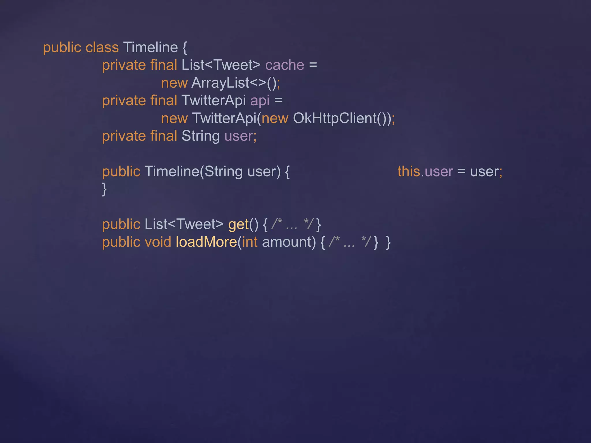 public class Timeline {
private final List<Tweet> cache =
new ArrayList<>();
private final TwitterApi api =
new TwitterApi(new OkHttpClient());
private final String user;
public Timeline(String user) { this.user = user;
}
public List<Tweet> get() { /* ... */ }
public void loadMore(int amount) { /* ... */ } }
 