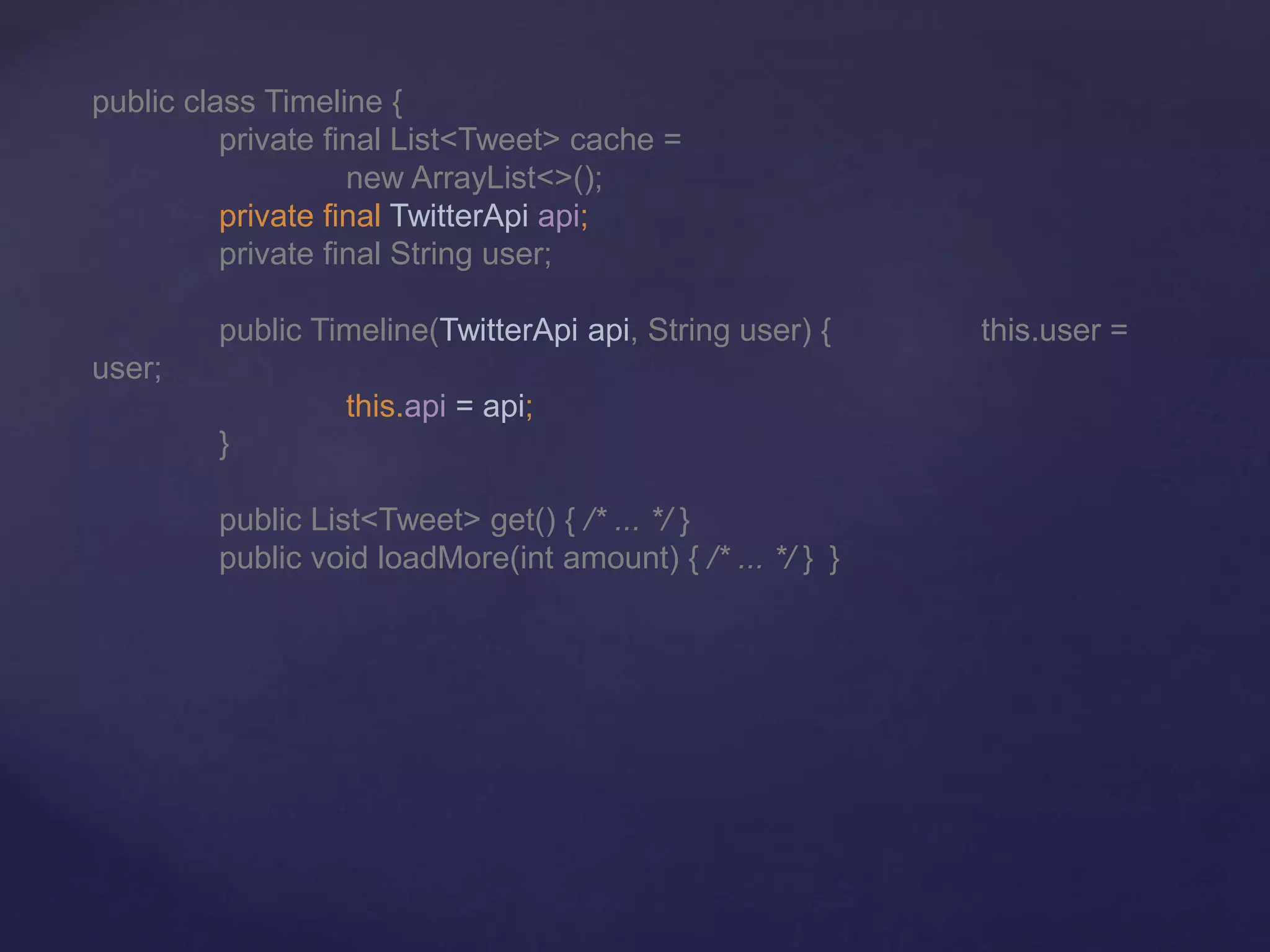 public class Timeline {
private final List<Tweet> cache =
new ArrayList<>();
private final TwitterApi api;
private final String user;
public Timeline(TwitterApi api, String user) { this.user =
user;
this.api = api;
}
public List<Tweet> get() { /* ... */ }
public void loadMore(int amount) { /* ... */ } }
 