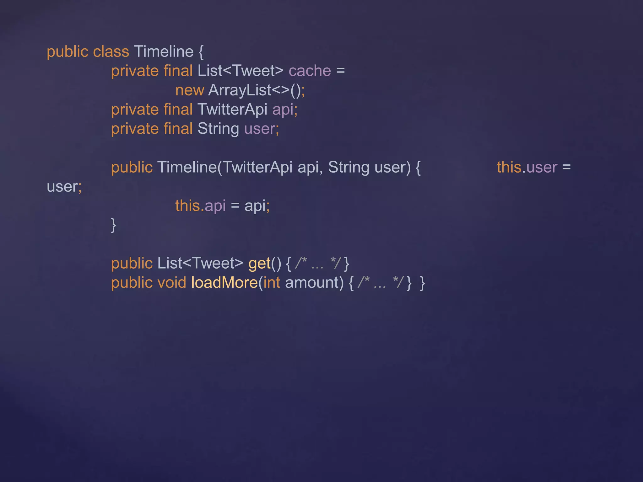 public class Timeline {
private final List<Tweet> cache =
new ArrayList<>();
private final TwitterApi api;
private final String user;
public Timeline(TwitterApi api, String user) { this.user =
user;
this.api = api;
}
public List<Tweet> get() { /* ... */ }
public void loadMore(int amount) { /* ... */ } }
 
