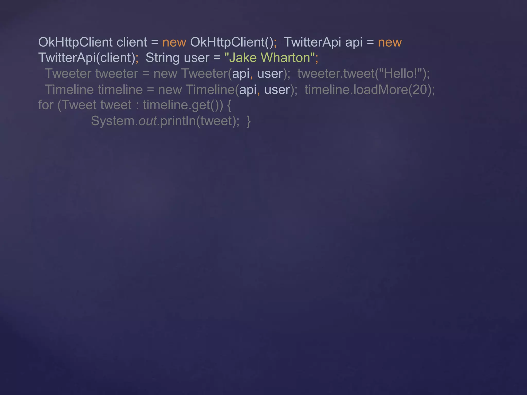 OkHttpClient client = new OkHttpClient(); TwitterApi api = new
TwitterApi(client); String user = "Jake Wharton";
Tweeter tweeter = new Tweeter(api, user); tweeter.tweet("Hello!");
Timeline timeline = new Timeline(api, user); timeline.loadMore(20);
for (Tweet tweet : timeline.get()) {
System.out.println(tweet); }
 