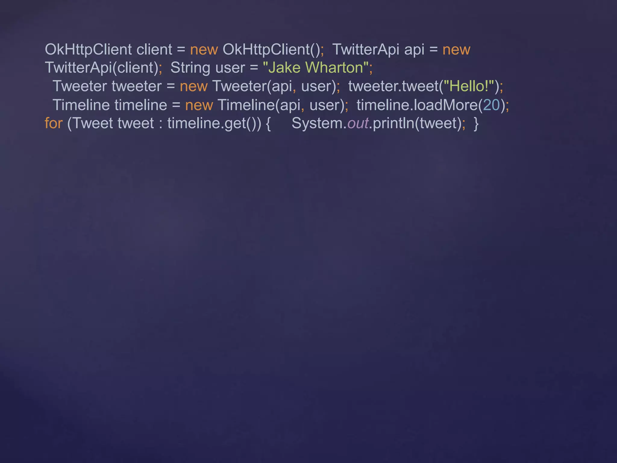 OkHttpClient client = new OkHttpClient(); TwitterApi api = new
TwitterApi(client); String user = "Jake Wharton";
Tweeter tweeter = new Tweeter(api, user); tweeter.tweet("Hello!");
Timeline timeline = new Timeline(api, user); timeline.loadMore(20);
for (Tweet tweet : timeline.get()) { System.out.println(tweet); }
 