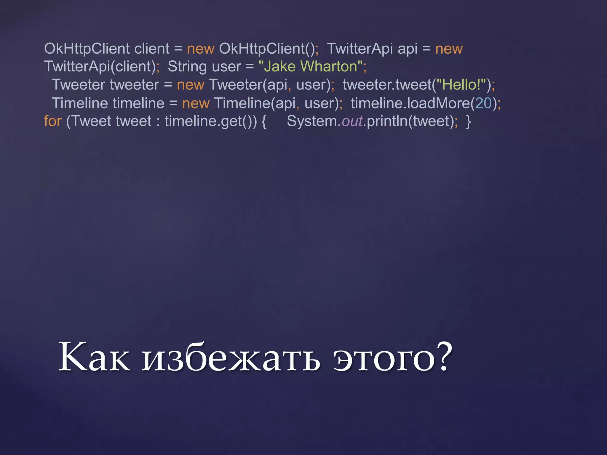 OkHttpClient client = new OkHttpClient(); TwitterApi api = new
TwitterApi(client); String user = "Jake Wharton";
Tweeter tweeter = new Tweeter(api, user); tweeter.tweet("Hello!");
Timeline timeline = new Timeline(api, user); timeline.loadMore(20);
for (Tweet tweet : timeline.get()) { System.out.println(tweet); }
Как избежать этого?
 