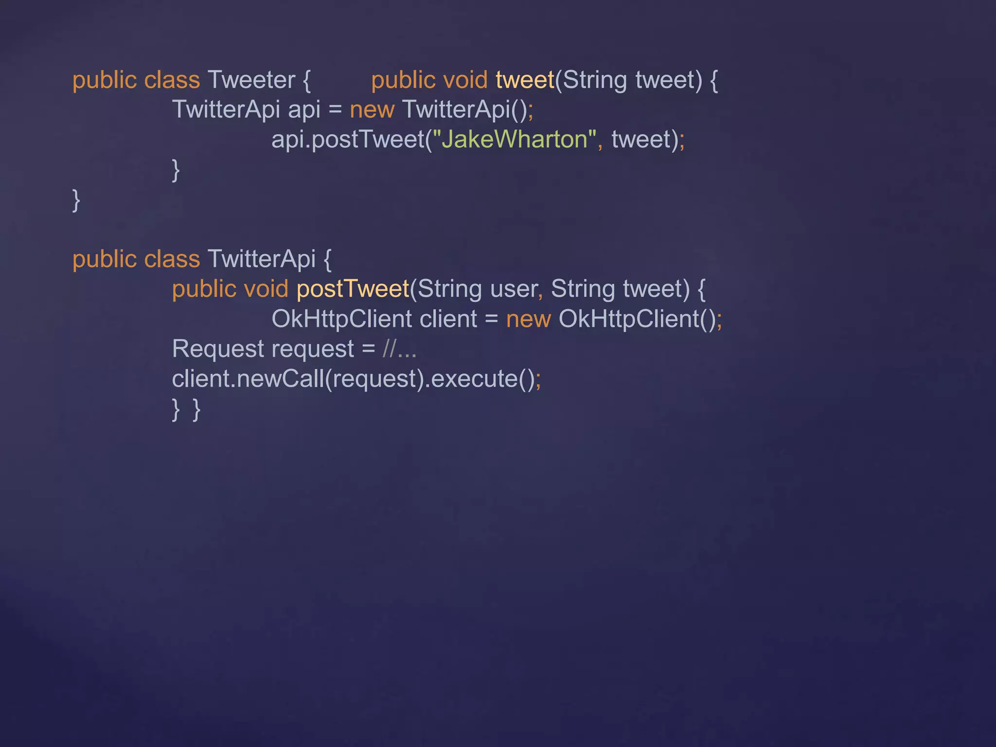 public class Tweeter { public void tweet(String tweet) {
TwitterApi api = new TwitterApi();
api.postTweet("JakeWharton", tweet);
}
}
public class TwitterApi {
public void postTweet(String user, String tweet) {
OkHttpClient client = new OkHttpClient();
Request request = //...
client.newCall(request).execute();
} }
 
