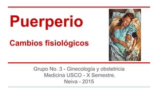 Puerperio
Cambios fisiológicos
Grupo No. 3 - Ginecología y obstetricia
Medicina USCO - X Semestre.
Neiva - 2015
 
