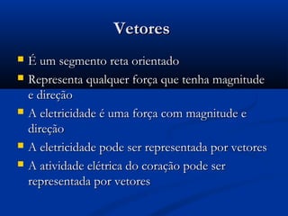 VetoresVetores
 É um segmento reta orientadoÉ um segmento reta orientado
 Representa qualquer força que tenha magnitudeRepresenta qualquer força que tenha magnitude
e direçãoe direção
 A eletricidade é uma força com magnitude eA eletricidade é uma força com magnitude e
direçãodireção
 A eletricidade pode ser representada por vetoresA eletricidade pode ser representada por vetores
 A atividade elétrica do coração pode serA atividade elétrica do coração pode ser
representada por vetoresrepresentada por vetores
 