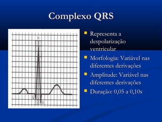 Complexo QRSComplexo QRS
 Representa aRepresenta a
despolarizaçãodespolarização
ventricularventricular
 Morfologia: Variável nasMorfologia: Variável nas
diferentes derivaçõesdiferentes derivações
 Amplitude: Variável nasAmplitude: Variável nas
diferentes derivaçõesdiferentes derivações
 Duração: 0,05 a 0,10sDuração: 0,05 a 0,10s
 