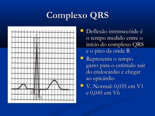 Complexo QRSComplexo QRS
 Deflexão intrinsecóide éDeflexão intrinsecóide é
o tempo medido entre oo tempo medido entre o
início do complexo QRSinício do complexo QRS
e o pico da onda Re o pico da onda R
 Representa o tempoRepresenta o tempo
gasto para o estímulo sairgasto para o estímulo sair
do endocárdio e chegardo endocárdio e chegar
ao epicárdioao epicárdio
 V. Normal: 0,035 em V1V. Normal: 0,035 em V1
e 0,045 em V6e 0,045 em V6
 