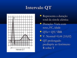 Intervalo QTIntervalo QT
 Representa a duraçãoRepresenta a duração
total da sístole elétricatotal da sístole elétrica
 Duração: Varia comDuração: Varia com
sexo, FC, idadesexo, FC, idade
 QTc= QT/√RRQTc= QT/√RR
 V. Normal=0,44 (±0,02)V. Normal=0,44 (±0,02)
 QT prolongadoQT prolongado
predispõe ao fenômenopredispõe ao fenômeno
R sobre TR sobre T
 
