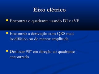 Eixo elétricoEixo elétrico
 Encontrar o quadrante usando DI e aVFEncontrar o quadrante usando DI e aVF
 Encontrar a derivação com QRS maisEncontrar a derivação com QRS mais
isodifásico ou de menor amplitudeisodifásico ou de menor amplitude
 Deslocar 90Deslocar 90° em direção ao quadrante° em direção ao quadrante
encontradoencontrado
 