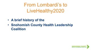 From Lombardi’s to
LiveHealthy2020
• A brief history of the
• Snohomish County Health Leadership
Coalition
 