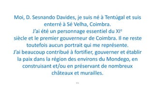 8ºA
Moi, D. Sesnando Davides, je suis né à Tentúgal et suis
enterré à Sé Velha, Coimbra.
J’ai été un personnage essentiel du XIe
siècle et le premier gouverneur de Coimbra. Il ne reste
toutefois aucun portrait qui me représente.
J’ai beaucoup contribué à fortifier, gouverner et établir
la paix dans la région des environs du Mondego, en
construisant et/ou en préservant de nombreux
châteaux et murailles.