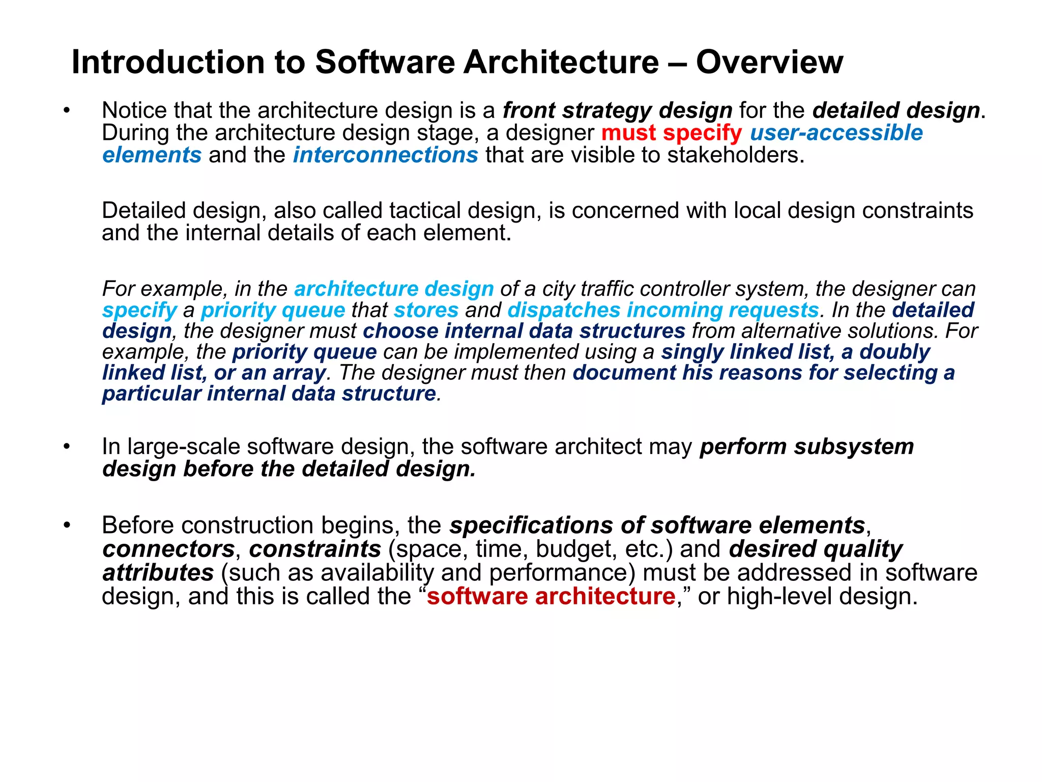 Introduction to Software Architecture – Overview
• Notice that the architecture design is a front strategy design for the detailed design.
During the architecture design stage, a designer must specify user-accessible
elements and the interconnections that are visible to stakeholders.
Detailed design, also called tactical design, is concerned with local design constraints
and the internal details of each element.
For example, in the architecture design of a city traffic controller system, the designer can
specify a priority queue that stores and dispatches incoming requests. In the detailed
design, the designer must choose internal data structures from alternative solutions. For
example, the priority queue can be implemented using a singly linked list, a doubly
linked list, or an array. The designer must then document his reasons for selecting a
particular internal data structure.
• In large-scale software design, the software architect may perform subsystem
design before the detailed design.
• Before construction begins, the specifications of software elements,
connectors, constraints (space, time, budget, etc.) and desired quality
attributes (such as availability and performance) must be addressed in software
design, and this is called the “software architecture,” or high-level design.
 