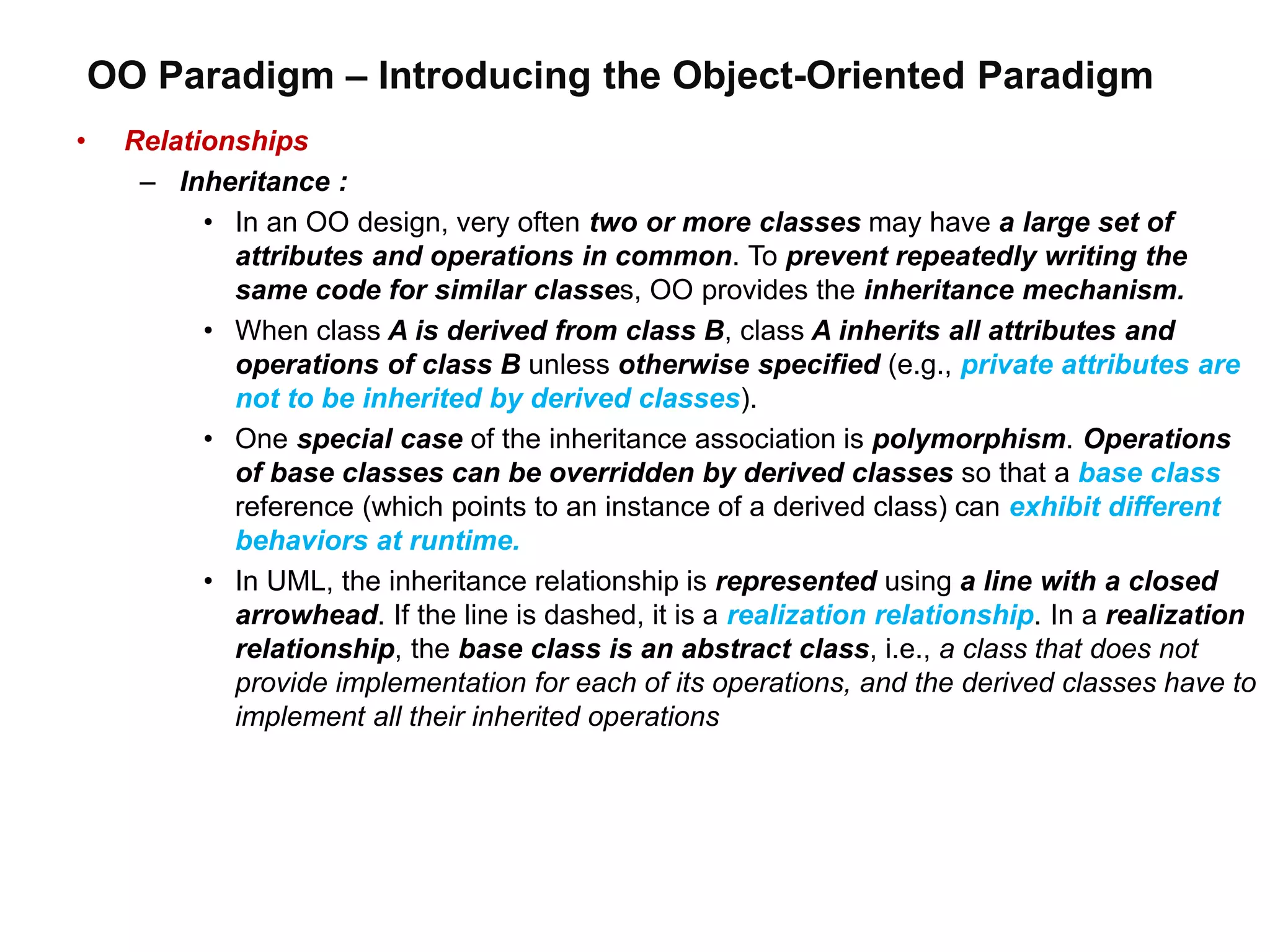 OO Paradigm – Introducing the Object-Oriented Paradigm
• Relationships
– Inheritance :
• In an OO design, very often two or more classes may have a large set of
attributes and operations in common. To prevent repeatedly writing the
same code for similar classes, OO provides the inheritance mechanism.
• When class A is derived from class B, class A inherits all attributes and
operations of class B unless otherwise specified (e.g., private attributes are
not to be inherited by derived classes).
• One special case of the inheritance association is polymorphism. Operations
of base classes can be overridden by derived classes so that a base class
reference (which points to an instance of a derived class) can exhibit different
behaviors at runtime.
• In UML, the inheritance relationship is represented using a line with a closed
arrowhead. If the line is dashed, it is a realization relationship. In a realization
relationship, the base class is an abstract class, i.e., a class that does not
provide implementation for each of its operations, and the derived classes have to
implement all their inherited operations
 
