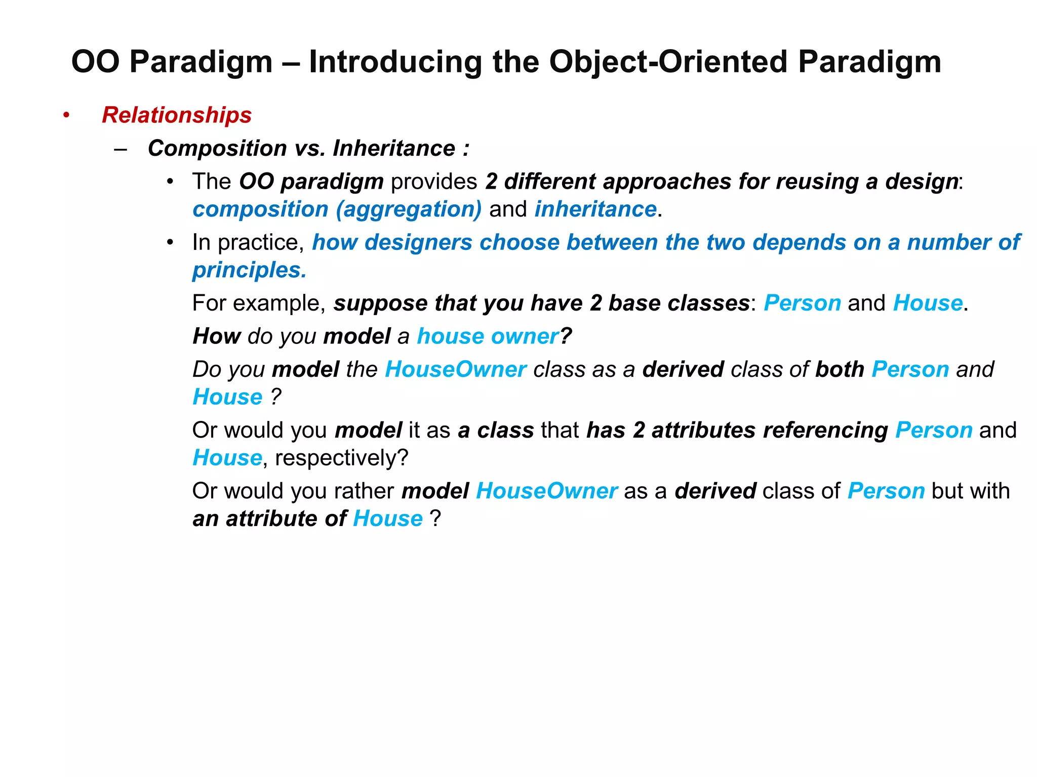 OO Paradigm – Introducing the Object-Oriented Paradigm
• Relationships
– Composition vs. Inheritance :
• The OO paradigm provides 2 different approaches for reusing a design:
composition (aggregation) and inheritance.
• In practice, how designers choose between the two depends on a number of
principles.
For example, suppose that you have 2 base classes: Person and House.
How do you model a house owner?
Do you model the HouseOwner class as a derived class of both Person and
House ?
Or would you model it as a class that has 2 attributes referencing Person and
House, respectively?
Or would you rather model HouseOwner as a derived class of Person but with
an attribute of House ?
 
