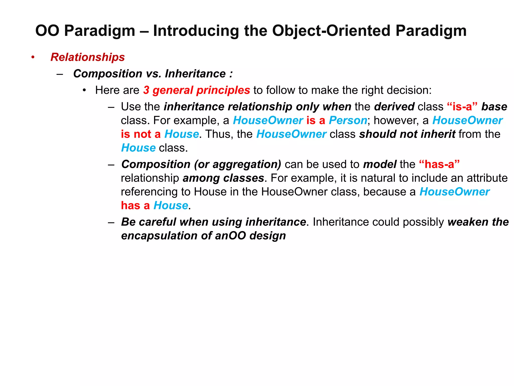 OO Paradigm – Introducing the Object-Oriented Paradigm
• Relationships
– Composition vs. Inheritance :
• Here are 3 general principles to follow to make the right decision:
– Use the inheritance relationship only when the derived class “is-a” base
class. For example, a HouseOwner is a Person; however, a HouseOwner
is not a House. Thus, the HouseOwner class should not inherit from the
House class.
– Composition (or aggregation) can be used to model the “has-a”
relationship among classes. For example, it is natural to include an attribute
referencing to House in the HouseOwner class, because a HouseOwner
has a House.
– Be careful when using inheritance. Inheritance could possibly weaken the
encapsulation of anOO design
 
